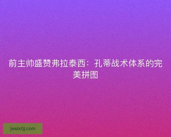 前主帅盛赞弗拉泰西：孔蒂战术体系的完美拼图