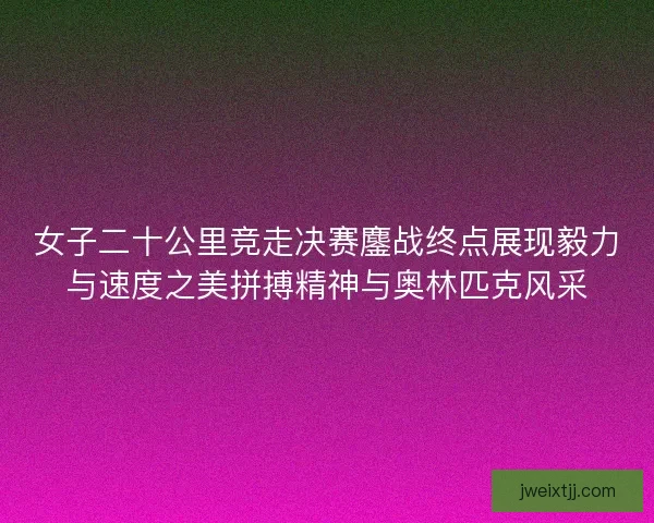 女子二十公里竞走决赛鏖战终点展现毅力与速度之美拼搏精神与奥林匹克风采