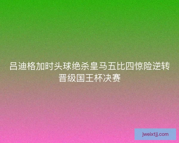 吕迪格加时头球绝杀皇马五比四惊险逆转晋级国王杯决赛