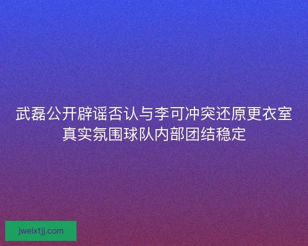 武磊公开辟谣否认与李可冲突还原更衣室真实氛围球队内部团结稳定