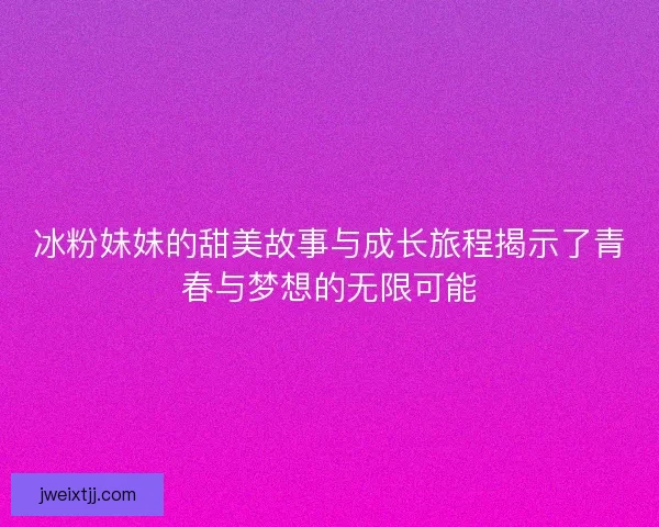 冰粉妹妹的甜美故事与成长旅程揭示了青春与梦想的无限可能