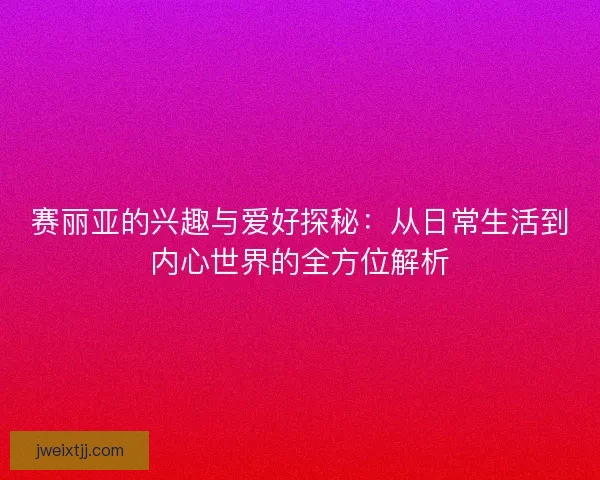 赛丽亚的兴趣与爱好探秘：从日常生活到内心世界的全方位解析