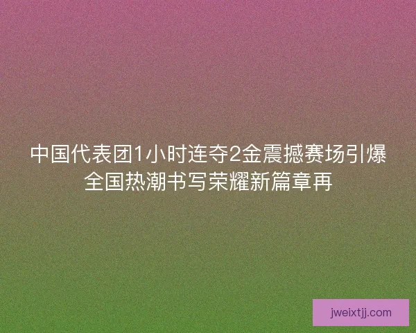 中国代表团1小时连夺2金震撼赛场引爆全国热潮书写荣耀新篇章再