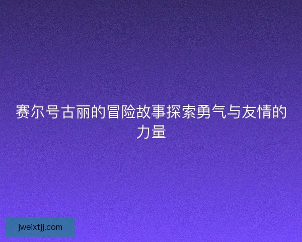 赛尔号古丽的冒险故事探索勇气与友情的力量 赛尔号古丽的冒险故事探索勇气与友情的力量