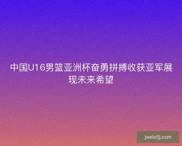 中国U16男篮亚洲杯奋勇拼搏收获亚军展现未来希望