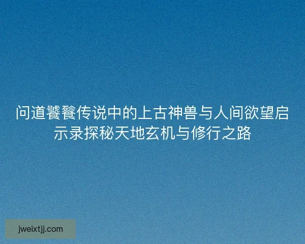 问道饕餮传说中的上古神兽与人间欲望启示录探秘天地玄机与修行之路 问道饕餮传说中的上古神兽与人间欲望启示录探秘天地玄机与修行之路