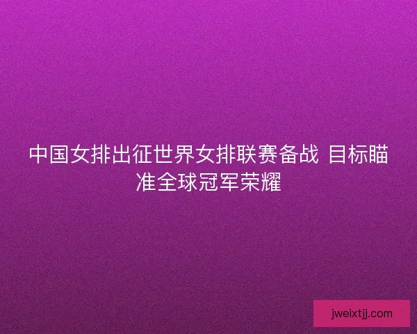 中国女排出征世界女排联赛备战 目标瞄准全球冠军荣耀