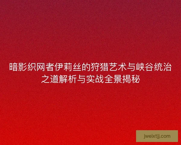 暗影织网者伊莉丝的狩猎艺术与峡谷统治之道解析与实战全景揭秘