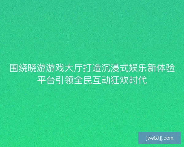 围绕晓游游戏大厅打造沉浸式娱乐新体验平台引领全民互动狂欢时代