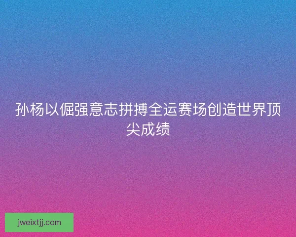 孙杨以倔强意志拼搏全运赛场创造世界顶尖成绩