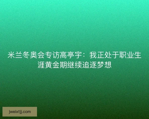 米兰冬奥会专访高亭宇：我正处于职业生涯黄金期继续追逐梦想