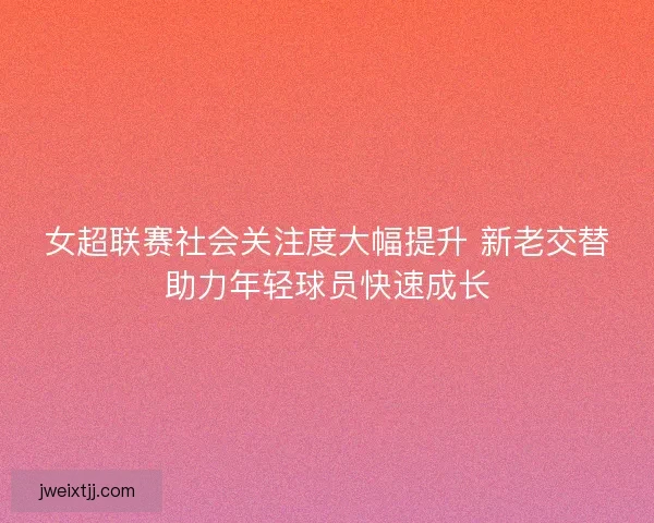 女超联赛社会关注度大幅提升 新老交替助力年轻球员快速成长 女超联赛社会关注度大幅提升 新老交替助力年轻球员快速成长