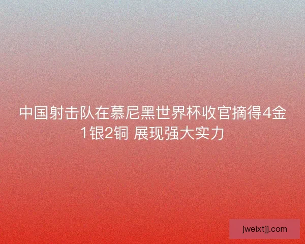 中国射击队在慕尼黑世界杯收官摘得4金1银2铜 展现强大实力
